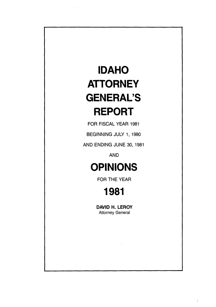 handle is hein.sag/sagid0014 and id is 1 raw text is: IDAHO
ATTORNEY
GENERAL'S
REPORT
FOR FISCAL YEAR 1981
BEGINNING JULY 1, 1980
AND ENDING JUNE 30,1981
AND
OPINIONS
FOR THE YEAR
1981
DAVID H. LEROY
Attorney General


