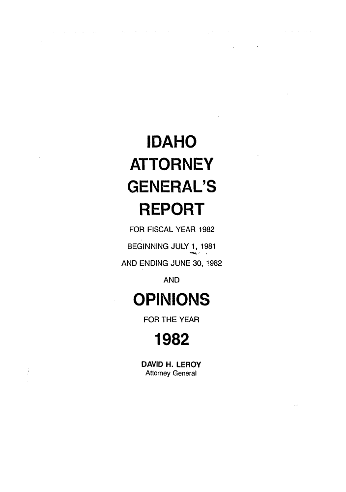 handle is hein.sag/sagid0015 and id is 1 raw text is: IDAHO
ATTORNEY
GENERAL'S
REPORT
FOR FISCAL YEAR 1982
BEGINNING JULY 1, 1981
AND ENDING JUNE 30,1982
AND
OPINIONS
FOR THE YEAR
1982
DAVID H. LEROY
Attorney General


