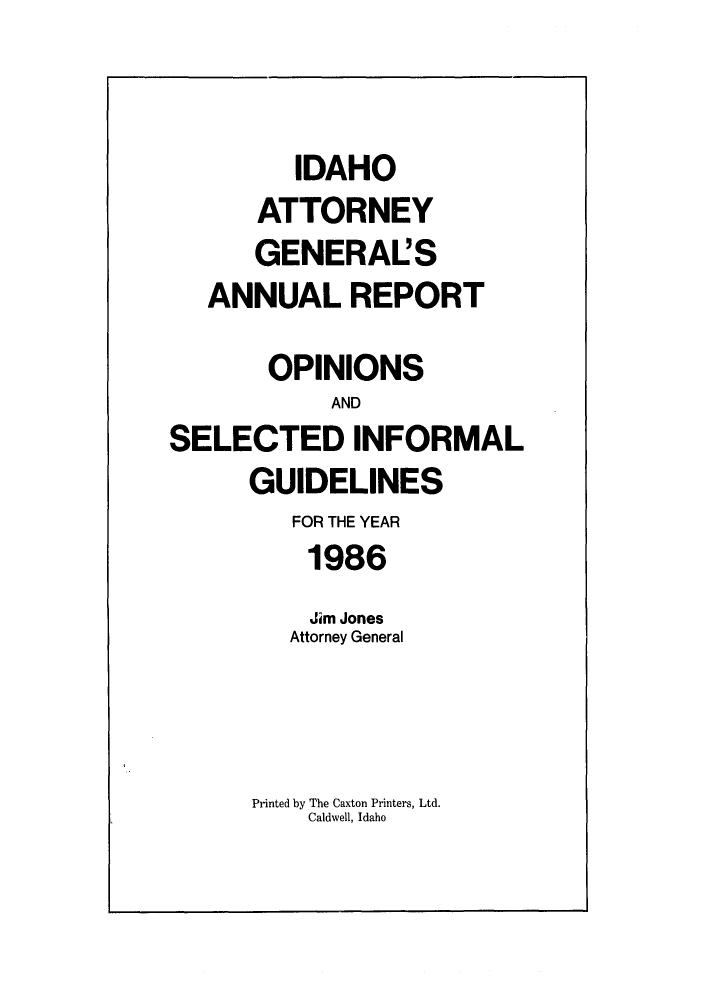 handle is hein.sag/sagid0019 and id is 1 raw text is: IDAHO
ATTORNEY
GENERAL'S
ANNUAL REPORT
OPINIONS
AND
SELECTED INFORMAL
GUIDELINES
FOR THE YEAR
1986
Jim Jones
Attorney General

Printed by The Caxton Printers, Ltd.
Caldwell, Idaho


