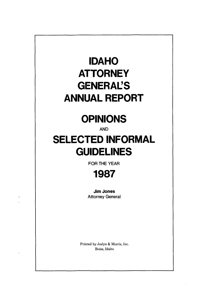 handle is hein.sag/sagid0020 and id is 1 raw text is: IDAHO
ATTORNEY
GENERAL'S
ANNUAL REPORT
OPINIONS
AND
SELECTED INFORMAL
GUIDELINES
FOR THE YEAR
1987
Jim Jones
Attorney General
Printed by Joslyn & Morris, Inc.
Boise, Idaho


