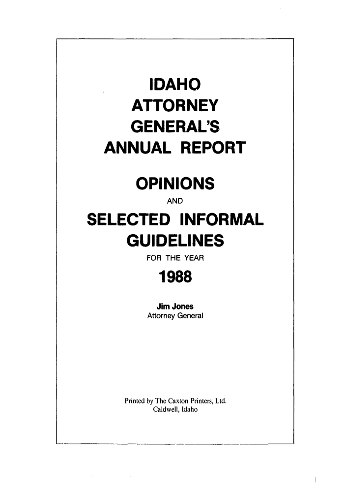 handle is hein.sag/sagid0021 and id is 1 raw text is: IDAHO
ATTORNEY
GENERAL'S
ANNUAL REPORT
OPINIONS
AND
SELECTED INFORMAL
GUIDELINES
FOR THE YEAR
1988
Jim Jones
Attorney General
Printed by The Caxton Printers, Ltd.
Caldwell, Idaho


