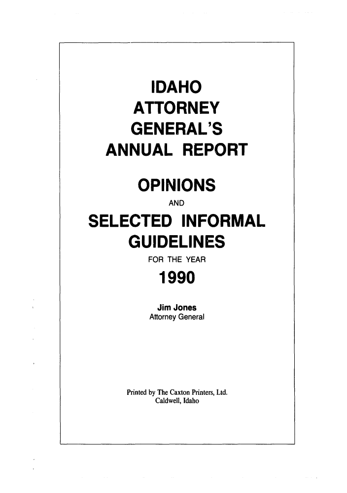 handle is hein.sag/sagid0023 and id is 1 raw text is: IDAHO
ATTORNEY
GENERAL'S
ANNUAL REPORT
OPINIONS
AND
SELECTED INFORMAL
GUIDELINES
FOR THE YEAR
1990
Jim Jones
Attorney General
Printed by The Caxton Printers, Ltd.
Caldwell, Idaho



