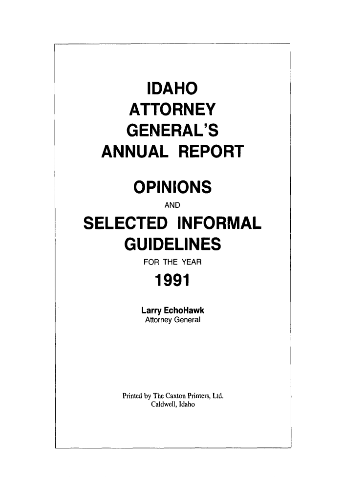 handle is hein.sag/sagid0024 and id is 1 raw text is: IDAHO
ATTORNEY
GENERAL'S
ANNUAL REPORT
OPINIONS
AND
SELECTED INFORMAL
GUIDELINES
FOR THE YEAR
1991
Larry EchoHawk
Attorney General
Printed by The Caxton Printers, Ltd.
Caldwell, Idaho


