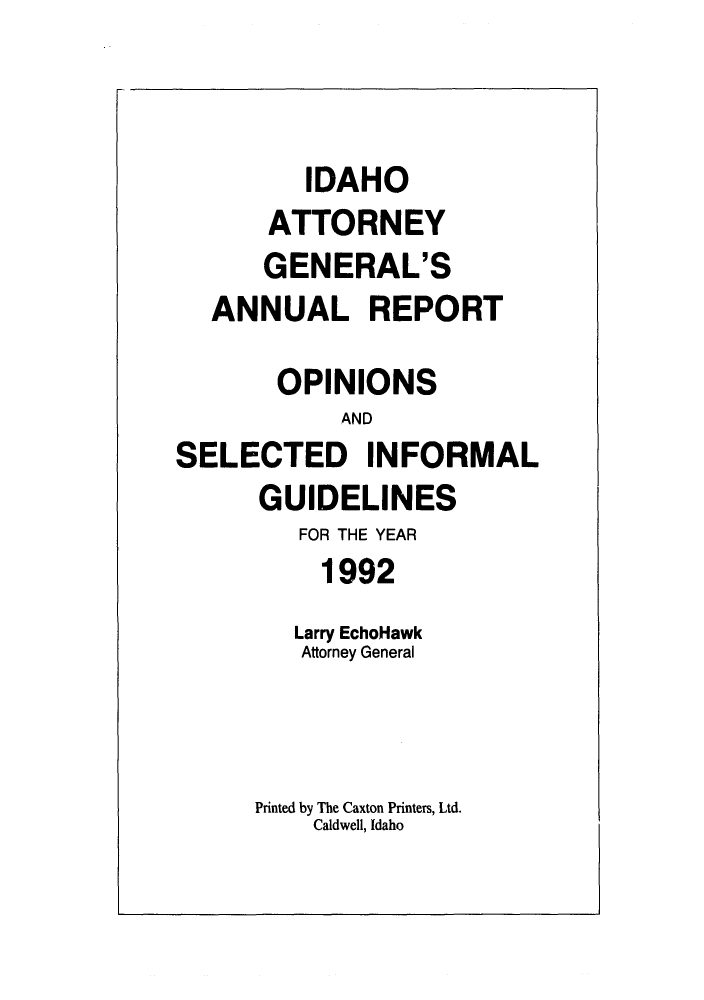handle is hein.sag/sagid0025 and id is 1 raw text is: IDAHO
ATTORNEY
GENERAL'S
ANNUAL REPORT
OPINIONS
AND
SELECTED INFORMAL
GUIDELINES
FOR THE YEAR
1992
Larry EchoHawk
Attorney General
Printed by The Caxton Printers, Ltd.
Caldwell, Idaho


