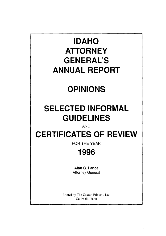 handle is hein.sag/sagid0029 and id is 1 raw text is: IDAHO
ATTORNEY
GENERAL'S
ANNUAL REPORT
OPINIONS
SELECTED INFORMAL
GUIDELINES
AND
CERTIFICATES OF REVIEW
FOR THE YEAR
1996
Alan G. Lance
Attorney General
Printed by The Caxton Printers, Ltd.
Caidwell. Idaho



