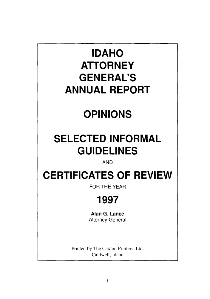 handle is hein.sag/sagid0030 and id is 1 raw text is: IDAHO
ATTORNEY
GENERAL'S
ANNUAL REPORT
OPINIONS
SELECTED INFORMAL
GUIDELINES
AND
CERTIFICATES OF REVIEW
FOR THE YEAR
1997
Alan G. Lance
Attorney General
Printed by The Caxton Printers, Ltd.
Caldwell, Idaho


