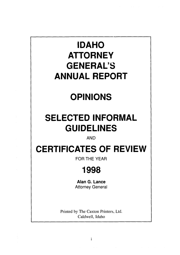 handle is hein.sag/sagid0031 and id is 1 raw text is: IDAHO
ATTORNEY
GENERAL'S
ANNUAL REPORT
OPINIONS
SELECTED INFORMAL
GUIDELINES
AND
CERTIFICATES OF REVIEW
FOR THE YEAR
1998
Alan G. Lance
Attorney General
Printed by The Caxton Printers, Ltd.
Caldwell, Idaho

i



