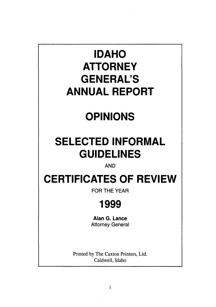 handle is hein.sag/sagid0032 and id is 1 raw text is: IDAHO
ATTORNEY
GENERAL'S
ANNUALREPORT
OPINIONS
SELECTED INFORMAL
GUIDELINES
AND
CERTIFICATES OF REVIEW
FOR THE YEAR
1999
Alan G. Lance
Attorney General
Printed by The Caxton Printers, Ltd.
Caldwell, Idaho

i


