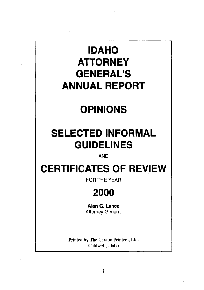 handle is hein.sag/sagid0033 and id is 1 raw text is: IDAHO
ATTORNEY
GENERAL'S
ANNUALREPORT
OPINIONS
SELECTED INFORMAL
GUIDELINES
AND
CERTIFICATES OF REVIEW
FOR THE YEAR
2000
Alan G. Lance
Attorney General
Printed by The Caxton Printers, Ltd.
Caldwell, Idaho

i


