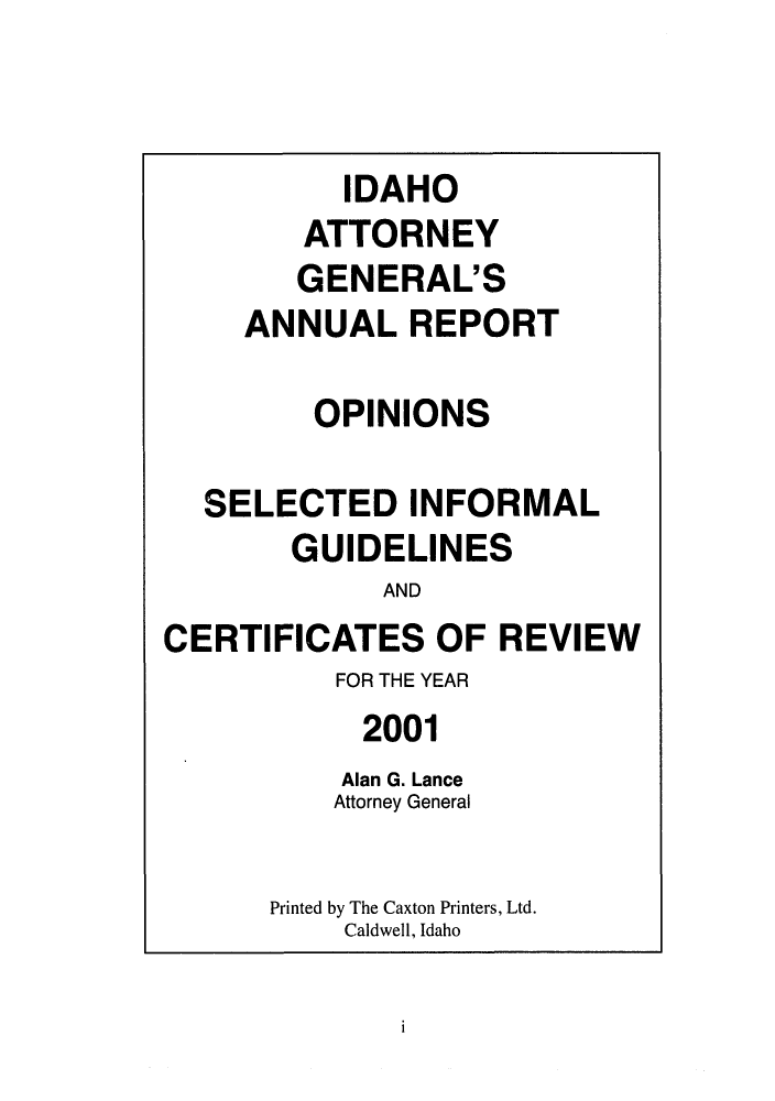 handle is hein.sag/sagid0034 and id is 1 raw text is: IDAHO
ATTORNEY
GENERAL'S
ANNUALREPORT
OPINIONS
SELECTED INFORMAL
GUIDELINES
AND
CERTIFICATES OF REVIEW
FOR THE YEAR
2001
Alan G. Lance
Attorney General
Printed by The Caxton Printers, Ltd.
Caldwell, Idaho

i


