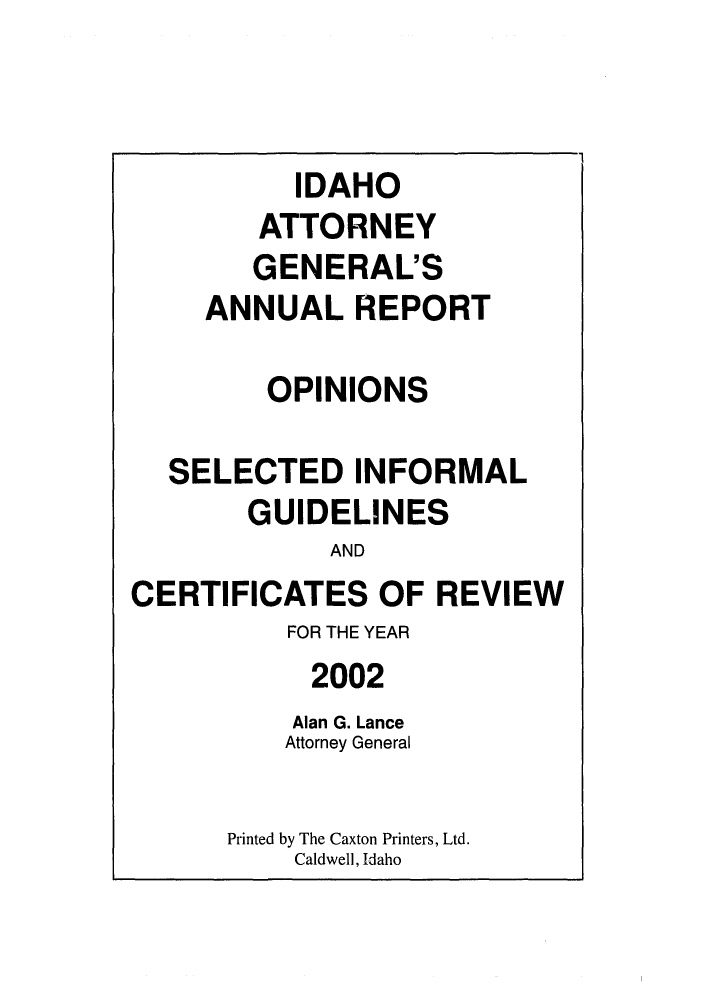 handle is hein.sag/sagid0035 and id is 1 raw text is: IDAHO
ATTORNEY
GENERAL'S
ANNUAL REPORT
OPINIONS
SELECTED INFORMAL
GUIDELINES
AND
CERTIFICATES OF REVIEW
FOR THE YEAR
2002
Alan G. Lance
Attorney General
Printed by The Caxton Printers, Ltd.
Caldwell, Idaho



