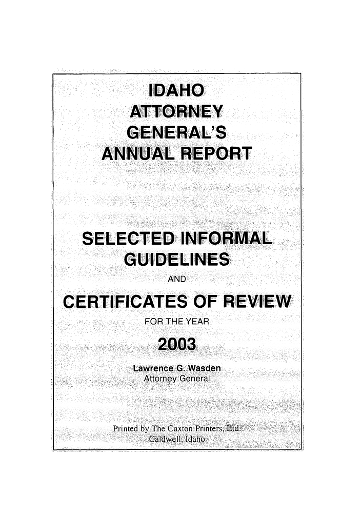 handle is hein.sag/sagid0036 and id is 1 raw text is: IDAHO
ATTORNEY
GENERAL'S
ANNUAL REPORT
SELECTED INFORMAL
GUIDELINES
AND
CERTIFICATES OF REVIEW
FOR THE YEAR
2003
Lawrence G. Wasden
Attorney General
Printed by The Caxton Printers; Ltd.
Caldwell, Idaho


