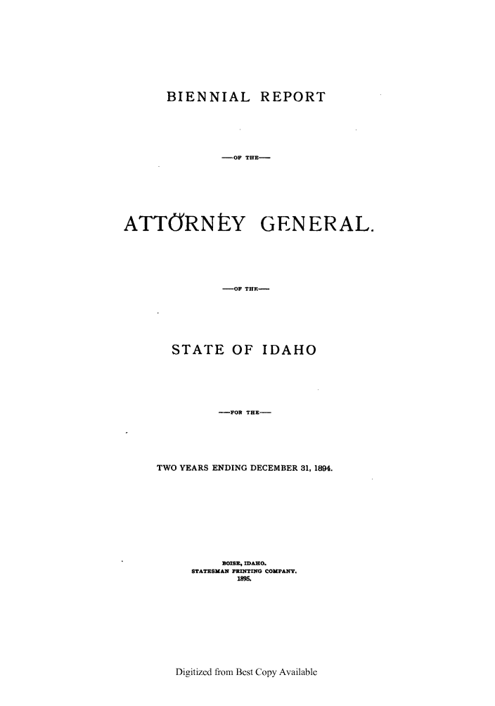 handle is hein.sag/sagid0044 and id is 1 raw text is: BIENNIAL REPORT
-OF THE-
ATTORNLY GENERAL.
-OF THE-
STATE OF IDAHO
-FOR THE-
TWO YEARS ENDING DECEMBER 31, 1894.
BOISE, IDAHO.
STATESMAN PRINTING COMPANY.
19.i.

Digitized from Best Copy Available


