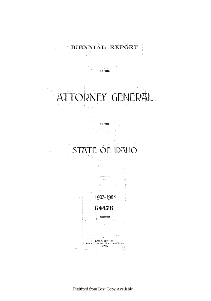 handle is hein.sag/sagid0048 and id is 1 raw text is: BIENNIAL REPORT

OF THE
ATTORN[Y G[N[rA1L
OF THE
STATE OF IDAHO

190 - 9q4
64476
HOISE. IDAHO:
ARCH CUNNINGHAM. PRINTER.
i N)4.

Digitized from Best Copy Available


