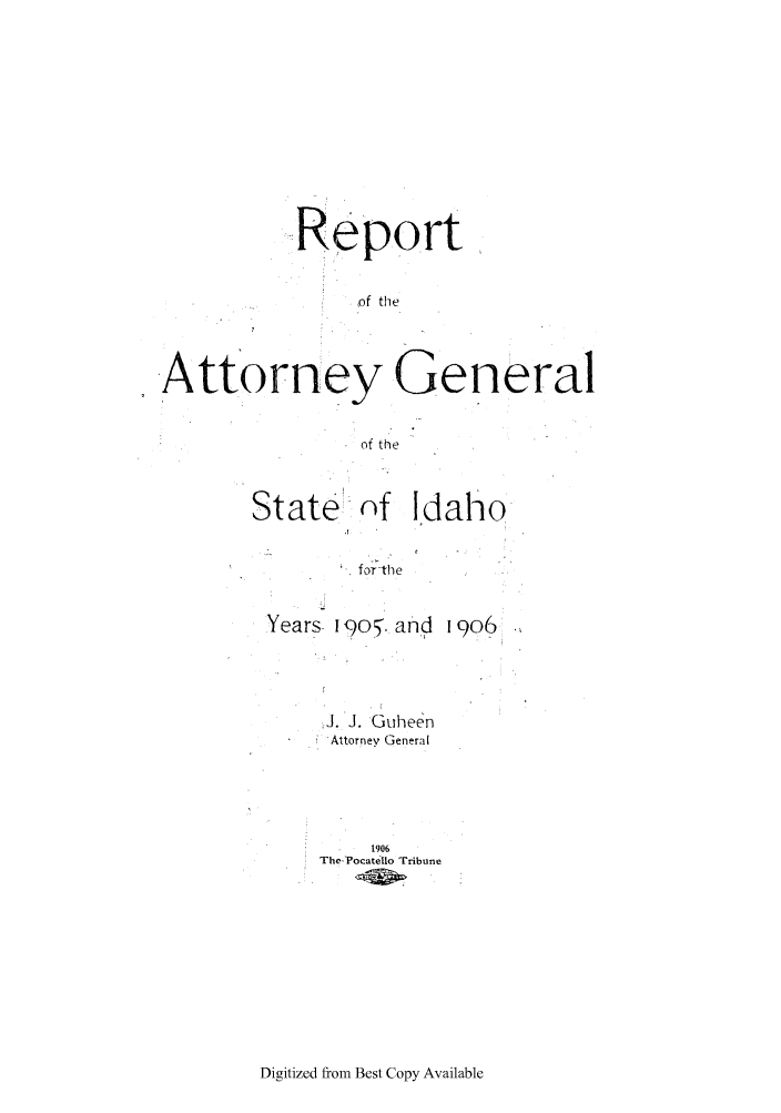 handle is hein.sag/sagid0049 and id is 1 raw text is: Report
of the
Attorney General
of the

State

nf Idaho

forthe

Years I9O5. and 1906
J. J. Guheen
Attorney General
1906
The Pocatello Tribune

Digitized from Best Copy Available


