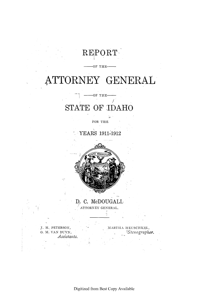 handle is hein.sag/sagid0052 and id is 1 raw text is: REfPORT-
-OF THE-
ATTORNEY GENERAL
I -OF THE-
:    /
STATE OF IDAHO
FOR THTE

YEARS 1911-1912

D. C. McDOUGALL
ATTORN EY GENERAL.

J. H. PETERSON,
0. M. VAN DUYN.
Assistants.

Digitized from Best Copy Available

MARTHA H EUSCHKEL,
iStcn ographer.


