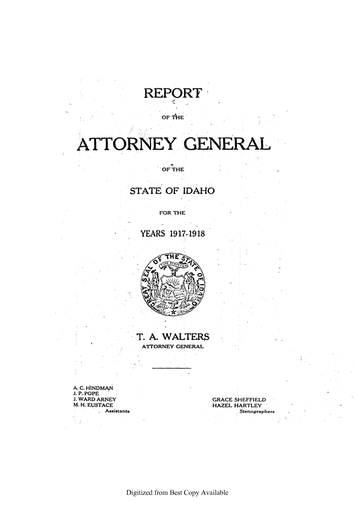 handle is hein.sag/sagid0055 and id is 1 raw text is: REPORT-
OF TIE
ATTORNEY GENERAL
OF'THE

STATE OF IDAHO
FOR THE
YEARS 1917-1918

T. A. WALTERS
AIORNEY GENERAL

A. C. HINDMAN
J. P. POPE
J. WARD ARNEY
M. H. EUSTACE
Assistants

GRACE SHEFFIELD
HAZEL HARTLEY
Stenographers

Digitized from Best Copy Available


