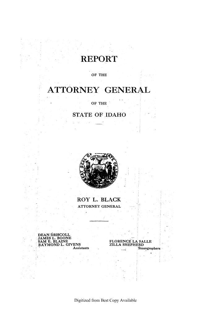 handle is hein.sag/sagid0056 and id is 1 raw text is: REPORT
OF THE
ATTORNEY GENERAL
OF THE

STATE OF -IDAHO

ROY L. BLACK
ATTORNEY GENERAL

DEAN IRISCOLL
JAMES L. BOONE
SAM E. BLAINE
RAYMOND L. GIVENS
Assistants

FLORENCE LA SALLE
ZILLA SHEPHERD
__    Stenographers

Digitized from Best Copy Available


