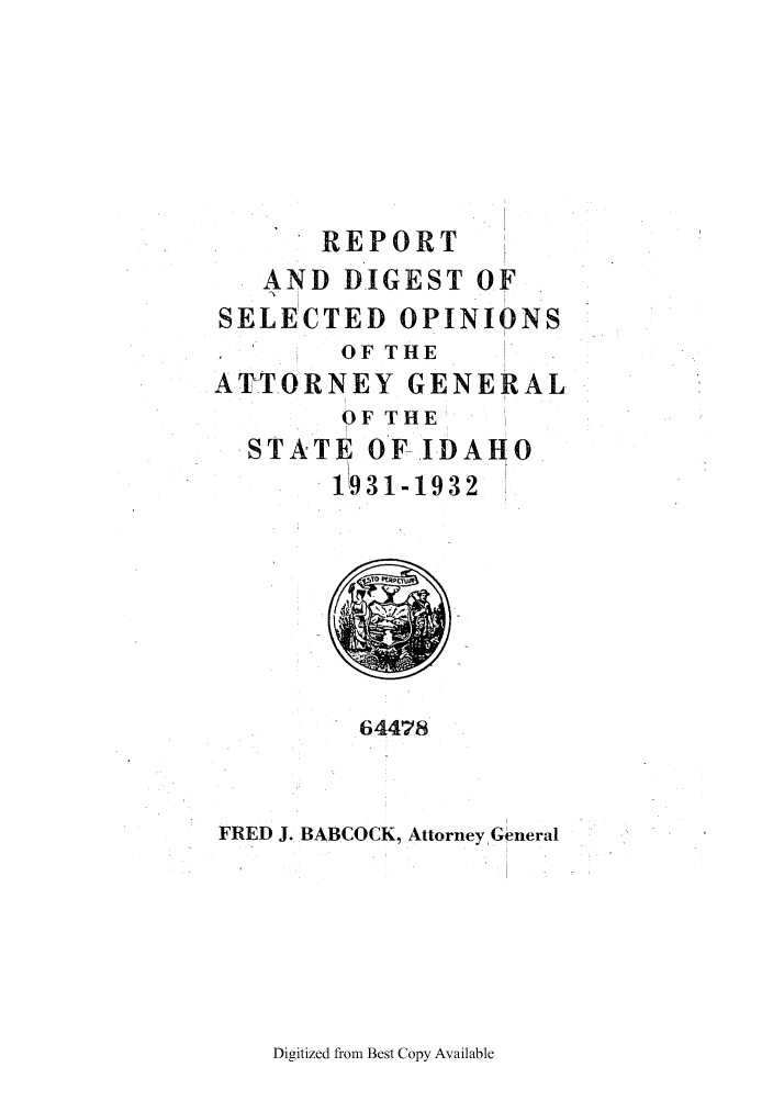 handle is hein.sag/sagid0062 and id is 1 raw text is: REPORT
AND DIGEST OF
SELECTED OPINIONS
OF THE
ATTORNEY GENERAL
OF THE
STATE OF.IDAHO
1931-1932

64478

FRED J. BABCOCK, Attorney General

Digitized from Best Copy Available


