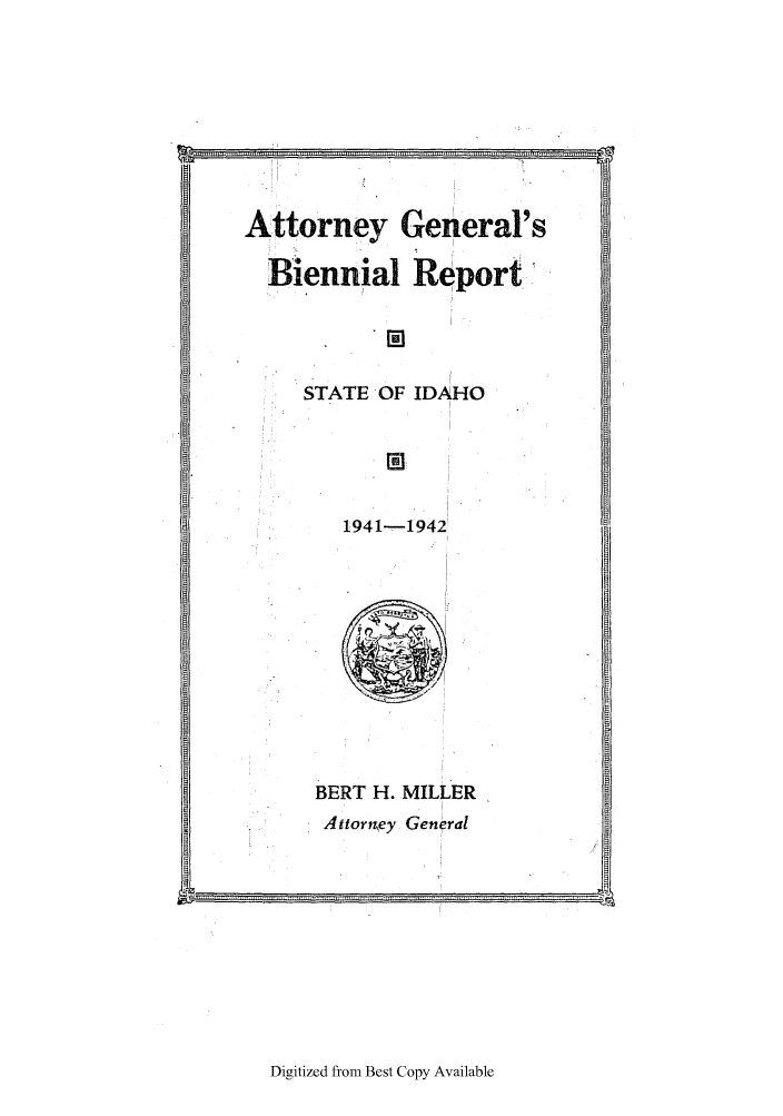 handle is hein.sag/sagid0067 and id is 1 raw text is: Attorney General's
Biennial Report'
STATE OF IDAHO
1941-1942

BERT H. MILLER
Attorrgey General

Digitized from Best Copy Available

k         .................... .....   .............. ... ........ : .................... ............ ,,,,,,, ,,,,,,,. ............  ,,,,i,



