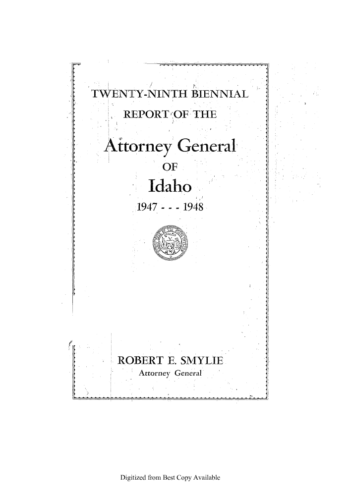 handle is hein.sag/sagid0070 and id is 1 raw text is: TWENTY-NINTH BIENNIAL
REPORTOF THE
Atorney General
OF
Idaho
1947 --- 1948

ROBERT E. SMYLIE
q Attorney General

Digitized from Best Copy Available


