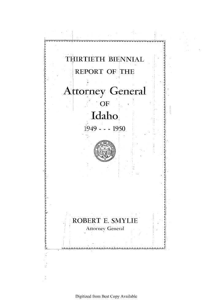 handle is hein.sag/sagid0071 and id is 1 raw text is: THIRTIETH BIENNIAL
REPORT OF THE
Attorney General
OF
Idaho
949 --- 1950
ROBERT E. SMYLIE
Attornev General

Digitized from Best Copy Available

- - - - - - - - - -


