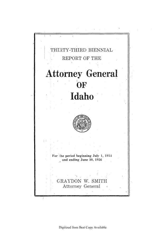 handle is hein.sag/sagid0073 and id is 1 raw text is: THIRTY-THIRD BIENNIAL
REPORT OF THE
Attorney General
OF
Idaho
For the period beginning July 1. 19514
and ending June 30, 1956
GRAYDON W. SMITH
Attorney General

Digitized from Best Copy Available

I


