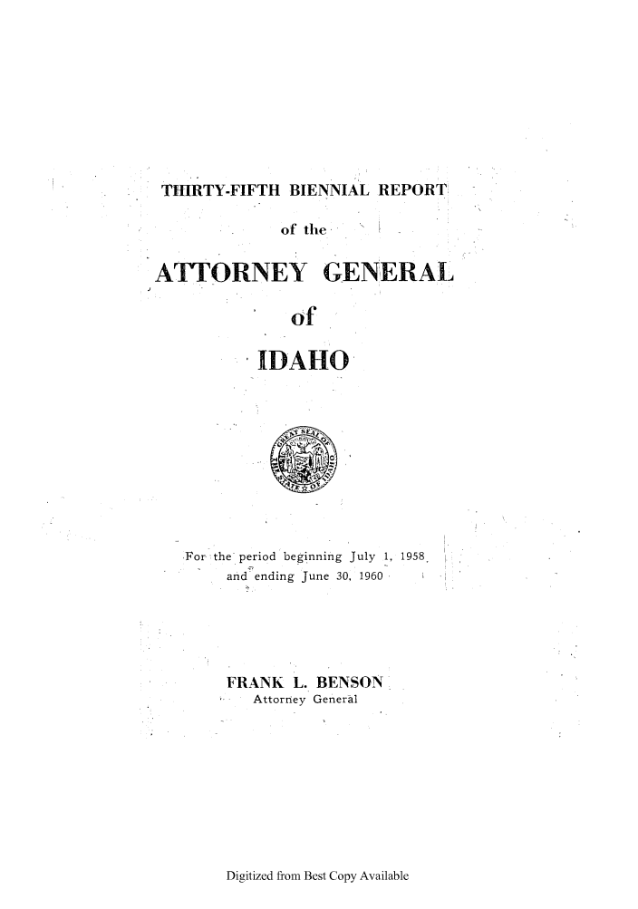 handle is hein.sag/sagid0075 and id is 1 raw text is: THIRTY-FIFTH BIENNIAL REPORT:
of the
ATYORNEY GENERAL
of
IDAHO

,For the period beginning July 1, 1958.
and ending June 30, 1960
FRANK L. BENSON
-   Attorney General

Digitized from Best Copy Available


