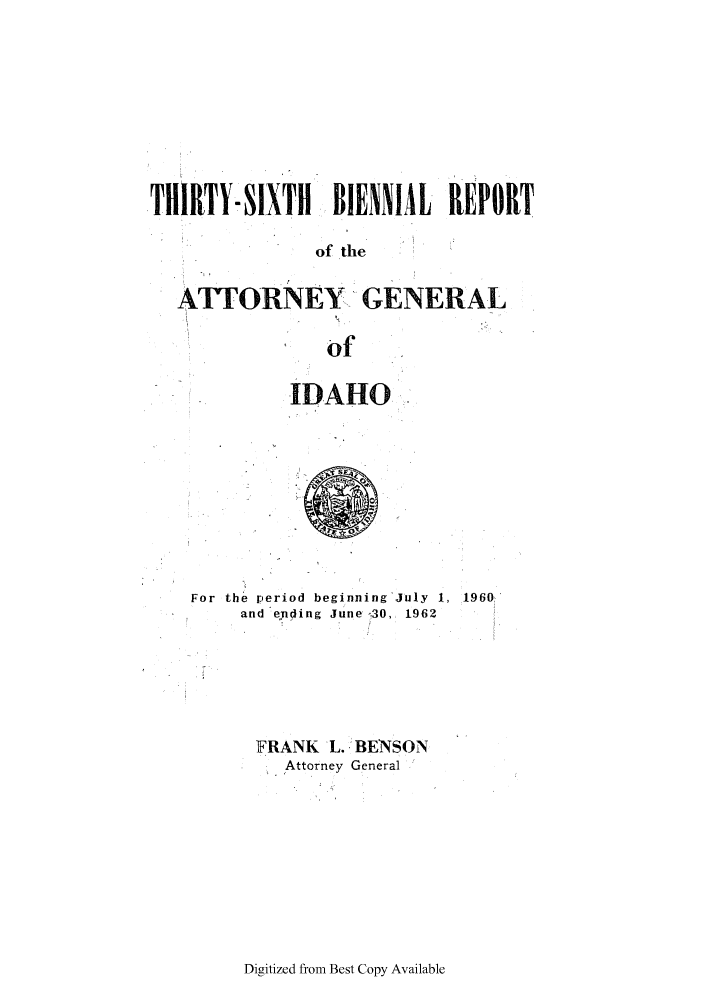 handle is hein.sag/sagid0076 and id is 1 raw text is: THIRTY-SIXTH BIENNIAL REPORT
of the
ATTORNEY GENERAL
of

IDAHO

For the period beginning July 1, 1960.
and ending June 30, 1962
FRANK L. BENSON
Attorney General

Digitized from Best Copy Available


