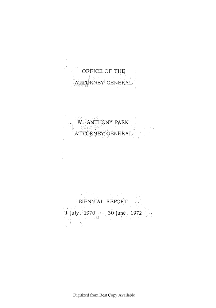 handle is hein.sag/sagid0081 and id is 1 raw text is: OFFICE :OF THE
A, -TORNEY  GENERAL
W. ANTHONY PARK
.ATTORNEY GENERAL
BIENNIAL REPORT

1  Juy, 1970 --

30 June, 1972

Digitized from Best Copy Available


