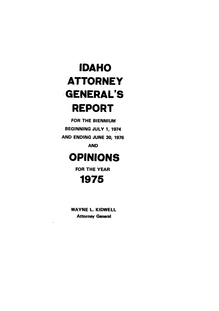 handle is hein.sag/sagid0083 and id is 1 raw text is: IDAHO
ATTORNEY
GENERAL'S
REPORT
FOR THE BIENNIUM
BEGINNING JULY 1, 1974
AND ENDING JUNE 30, 1976
AND
OPINIONS
FOR THE YEAR
1975
WAYNE L. KIDWELL
Attorney General


