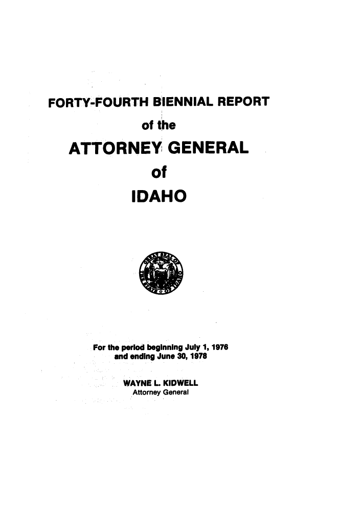 handle is hein.sag/sagid0085 and id is 1 raw text is: FORTY-FOURTH BIENNIAL REPORT
of the
ATTORNEY GENERAL
of
IDAHO

For the period beginning July 1, 1976
and ending June 30, 1978
WAYNE L. KIDWELL
Attorney General


