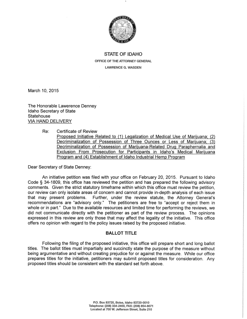 handle is hein.sag/sagid0093 and id is 1 raw text is: 








                                      STATE   OF  IDAHO
                                  OFFICE OF THE ATTORNEY GENERAL
                                       LAWRENCE G. WASDEN



March  10, 2015


The  Honorable Lawerence   Denney
Idaho Secretary of State
Statehouse
VIA HAND   DELIVERY

       Re:     Certificate of Review
               Proposed  Initiative Related to (1) Legalization of Medical Use of Mariiuana: (2)
               Decriminalization of Possession  of Three  Ounces   or  Less of  Mariiuana  (3)
               Decriminalization of Possession  of Mariiuana-Related  Drug Paraphernalia  and
               Exclusion  From  Prosecution  for  Participants in Idaho's  Medical  Mariiuana
               Program  and (4) Establishment of Idaho Industrial Hemp Program

Dear Secretary  of State Denney:

       An  initiative petition was filed with your office on February 20, 2015. Pursuant to Idaho
Code  § 34-1809,  this office has reviewed the petition and has prepared the following advisory
comments.   Given  the strict statutory timeframe within which this office must review the petition,
our review can only isolate areas of concern and cannot provide in-depth analysis of each issue
that may   present  problems. Further, under the review statute, the Attorney General's
recommendations are advisory only. The petitioners are free to accept or reject them in
whole or in part. Due to the available resources and limited time for performing the reviews, we
did not communicate   directly with the petitioner as part of the review process. The opinions
expressed  in this review are only those that may affect the legality of the initiative. This office
offers no opinion with regard to the policy issues raised by the proposed initiative.

                                       BALLOT   TITLE

       Following the filing of the proposed initiative, this office will prepare short and long ballot
titles. The ballot titles must impartially and succinctly state the purpose of the measure without
being argumentative  and without creating prejudice for or against the measure. While our office
prepares  titles for the initiative, petitioners may submit proposed titles for consideration. Any
proposed  titles should be consistent with the standard set forth above.






                                 P.O. Box 83720, Boise, Idaho 83720-0010
                               Telephone: (208) 334-2400, FAX: (208) 854-8071
                               Located at 700 W. Jefferson Street, Suite 210


