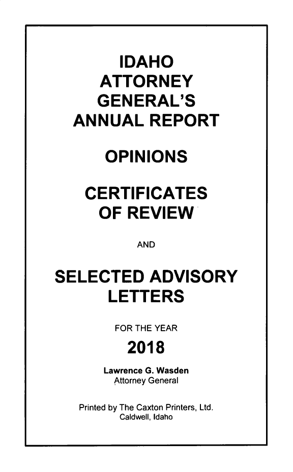handle is hein.sag/sagid0099 and id is 1 raw text is: 

        IDAHO
      ATTORNEY
      GENERAL'S
  ANNUAL REPORT

      OPINIONS

    CERTIFICATES
      OF REVIEW
          AND

SELECTED ADVISORY
       LETTERS
       FOR THE YEAR
         2018
      Lawrence G. Wasden
        Attorney General
   Printed by The Caxton Printers, Ltd.
        Caldwell, Idaho


