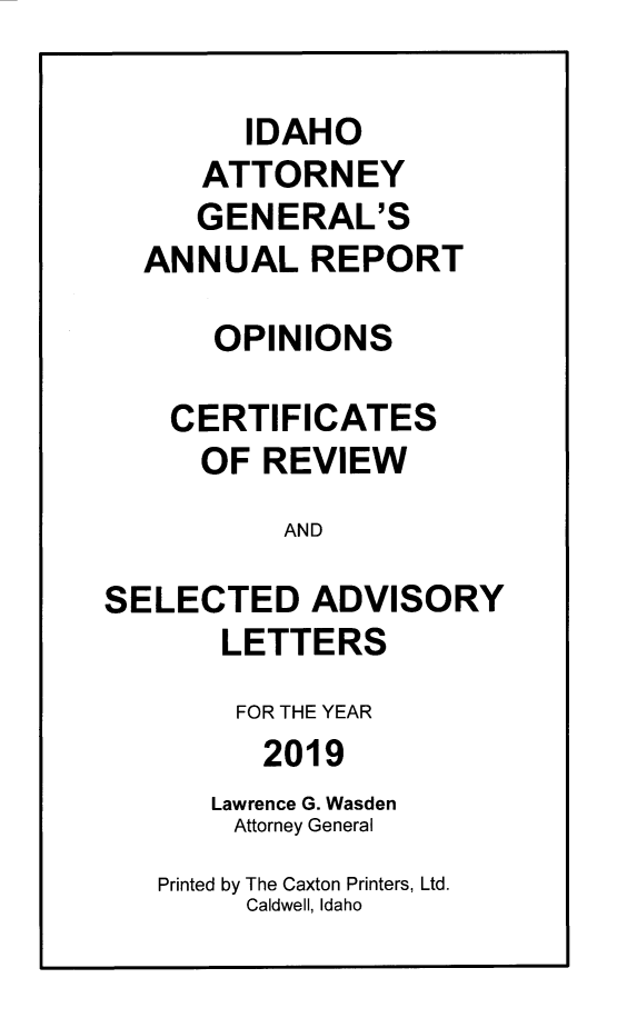 handle is hein.sag/sagid0101 and id is 1 raw text is: 

        IDAHO
      ATTORNEY
      GENERAL'S
  ANNUAL REPORT

      OPINIONS

    CERTIFICATES
      OF REVIEW
           AND

SELECTED ADVISORY
       LETTERS
       FOR THE YEAR
         2019
      Lawrence G. Wasden
        Attorney General
   Printed by The Caxton Printers, Ltd.
        Caldwell, Idaho


