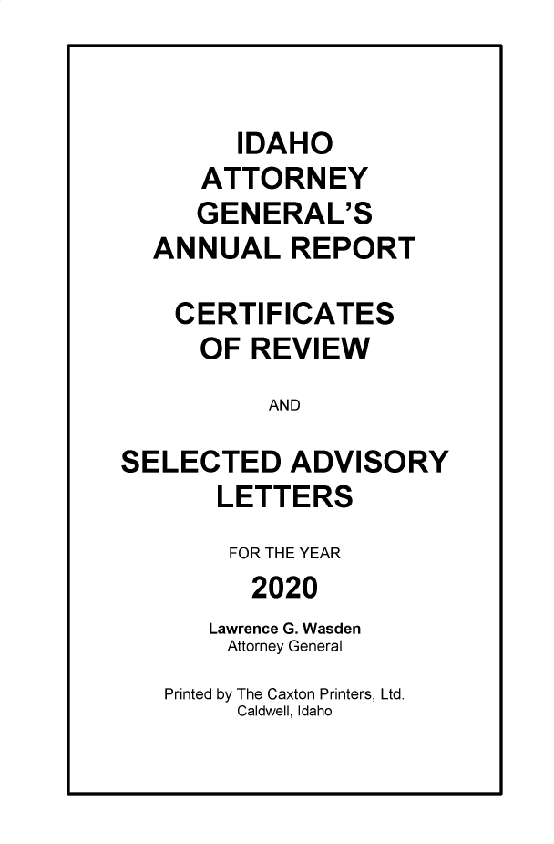 handle is hein.sag/sagid0102 and id is 1 raw text is: IDAHO
ATTORNEY
GENERAL'S
ANNUAL REPORT
CERTIFICATES
OF REVIEW
AND
SELECTED ADVISORY
LETTERS
FOR THE YEAR
2020
Lawrence G. Wasden
Attorney General
Printed by The Caxton Printers, Ltd.
Caldwell, Idaho



