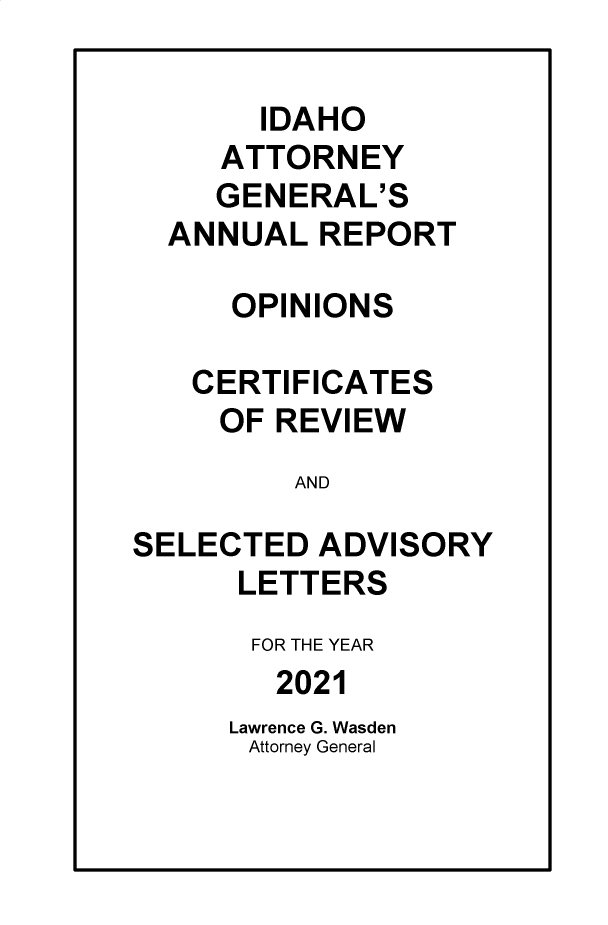 handle is hein.sag/sagid0104 and id is 1 raw text is: IDAHO
ATTORNEY
GENERAL'S
ANNUAL REPORT
OPINIONS
CERTIFICATES
OF REVIEW
AND
SELECTED ADVISORY
LETTERS
FOR THE YEAR
2021
Lawrence G. Wasden
Attorney General


