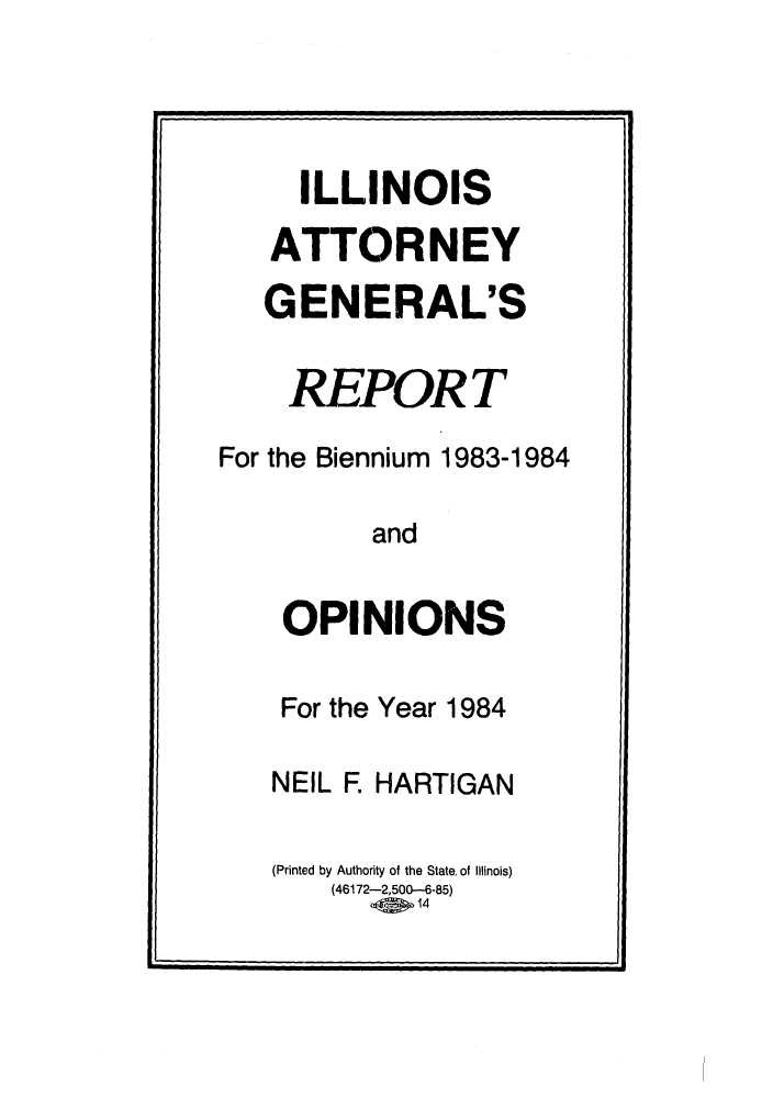 handle is hein.sag/sagil0006 and id is 1 raw text is: ILLINOIS
ATTORNEY
GENERAL'S
REPOR T
For the Biennium 1983-1984
and
OPINIONS

For the Year 1984
NEIL F. HARTIGAN
(Printed by Authority of the State of Illinois)
(46172-2,500-6-85)
.    14


