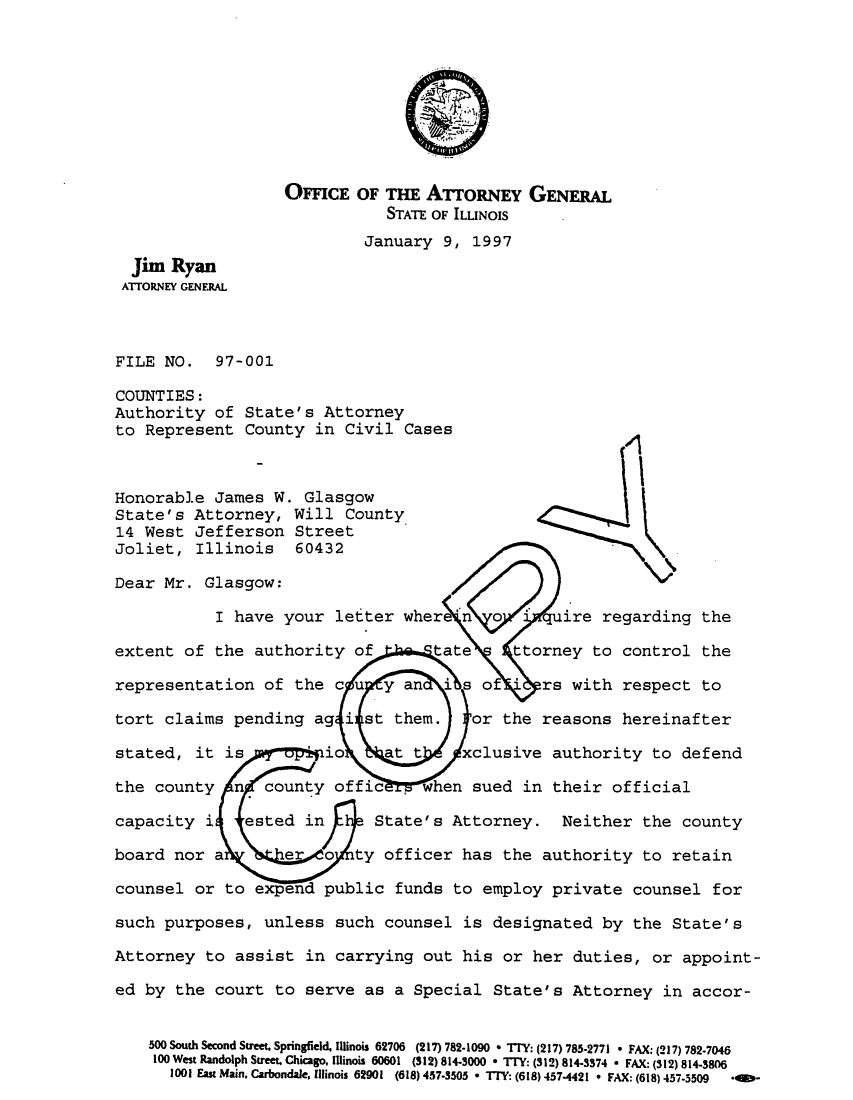 handle is hein.sag/sagil0019 and id is 1 raw text is: OFFICE OF THE ATTORNEY GENERAL
STATE OF ILLINOIS
January 9, 1997
Jim Ryan
ATTORNEY GENERAL
FILE NO. 97-001
COUNTIES:
Authority of State's Attorney
to Represent County in Civil Cases
Honorable James W. Glasgow
State's Attorney, Will County
14 West Jefferson Street
Joliet, Illinois 60432
Dear Mr. Glasgow:
I have your letter wher n 0     uire regarding the
extent of the authority of     tate   ttorney to control the
representation of the cu y an is of      rs with respect to
tort claims pending ag i st them.  or the reasons hereinafter
stated, it is     . io    at t   xclusive authority to defend
the county n county offic     when sued in their official
capacity i  ested in     State's Attorney. Neither the county
board nor a     e   o ty officer has the authority to retain
counsel or to expend public funds to employ private counsel for
such purposes, unless such counsel is designated by the State's
Attorney to assist in carrying out his or her duties, or appoint-
ed by the court to serve as a Special State's Attorney in accor-
500 South Second Street. Springfield, Illinois 62706 (217) 782-1090 * TIY: (217) 785-2771 * FAX: (217) 782-7046
100 West Randolph Street, Chicago, Illinois 60601  (S12) 814.3000 * TI: (312) 814-3374 * FAX: (312) 814-3806
1001 East Main. Carbondale, Illinois 62901  (618) 457-3505 * TTY: (618) 457-4421 * FAX: (618) 457-5509  *ID*


