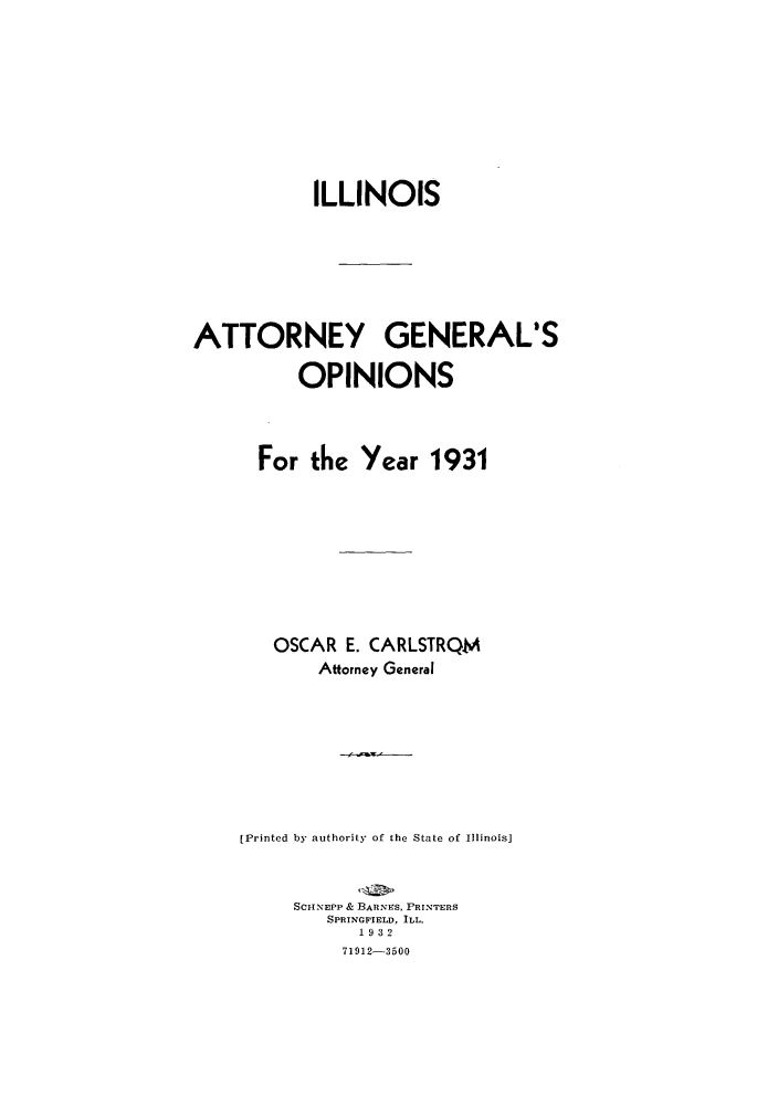 handle is hein.sag/sagil0054 and id is 1 raw text is: ILLINOIS
ATTORNEY GENERAL'S
OPINIONS
For the Year 1931
OSCAR E. CARLSTRQM
Attorney General
[Printed by authority of the State of Illinois]
SCHNEPP & BARNES, PRINTERS
SPRINOFIELD, ILL.
1932
71912-3500


