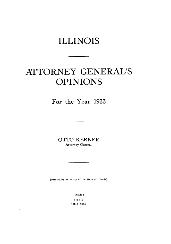 handle is hein.sag/sagil0056 and id is 1 raw text is: ILLINOIS
ATTORNEY GENERAL'S
OPINIONS
For the Year 1933
OTTO KERNER
Attorney General
[Printed by authority of the State of Illinois]
2
1934
10743 - 2300


