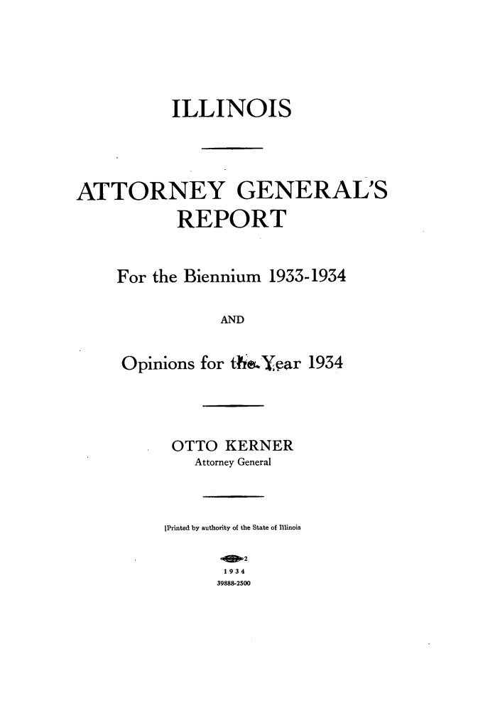 handle is hein.sag/sagil0057 and id is 1 raw text is: ILLINOIS
ATTORNEY GENERAL'S
REPORT
For the Biennium 1933-1934
AND
Opinions for ti.&Yfar 1934

OTTO KERNER
Attorney General
IPrinted by authority of the State of Illinois
oME2
1934
39888-2500


