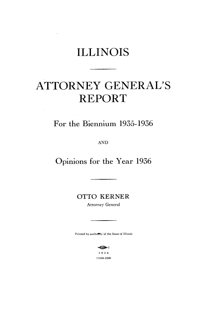 handle is hein.sag/sagil0059 and id is 1 raw text is: ILLINOIS
ATTORNEY GENERAL'S
REPORT

For the Biennium

1935-1936

AND

Opinions for the Year 1936
OTTO KERNER
Attorney General
Printed by authoWty of the State of Illinois
2
1936
17636-2500


