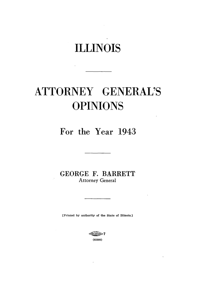 handle is hein.sag/sagil0066 and id is 1 raw text is: ILLINOIS
ATTORNEY GENERAL'S
OPINIONS

For the

Year 1943

GEORGE F. BARRETT
Attorney General
[Printed by authority of the State of Illinois.]
(2   7
(62900)


