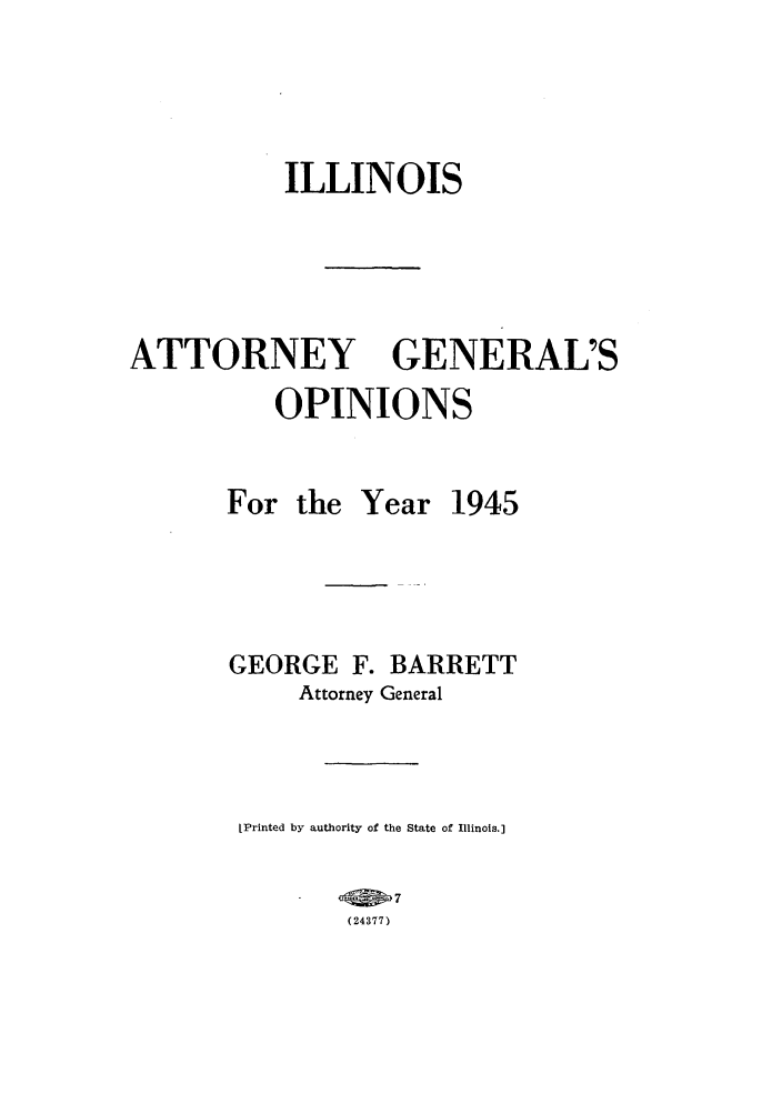 handle is hein.sag/sagil0068 and id is 1 raw text is: ILLINOIS

ATTORNEY

GENERAL'S

OPINIONS

For the

Year 1945

GEORGE F. BARRETT
Attorney General
[Printed by authority of the State of Illinois.]
(243    7
(24377)


