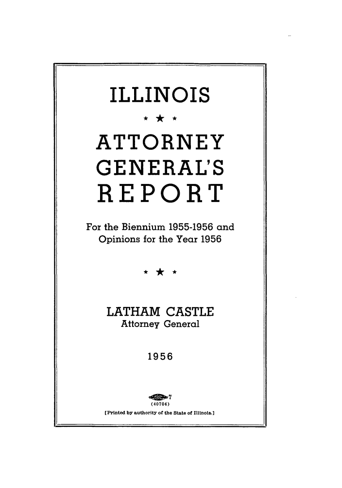 handle is hein.sag/sagil0079 and id is 1 raw text is: ILLINOIS
ATTORNEY
GENERAL'S
REPORT
For the Biennium 1955-1956 and
Opinions for the Year 1956
LATHAM CASTLE
Attorney General
1956
(40704)
[Printed by authority of the State of Illinois.]

-.


