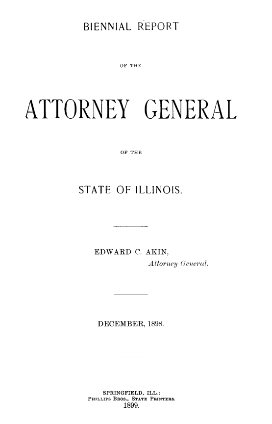 handle is hein.sag/sagil0110 and id is 1 raw text is: BIENNIAL REPORT

OF THE
ATTORNEY GENERAL
OF THE
STATE OF ILLINOIS.

EDWARD C. AKIN,
Attorney (Oeural.
DECEMBER, 1898.
SPRINGFIELD, ILL.:
PHILLIPS BRos., STATE PRINTERS.
1899.


