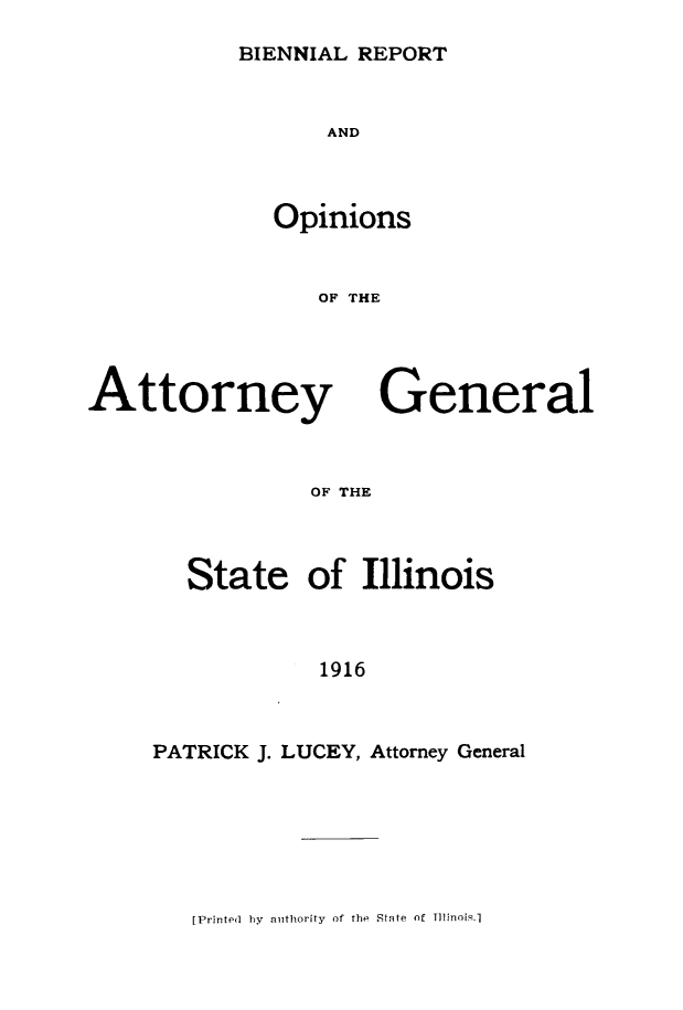 handle is hein.sag/sagil0121 and id is 1 raw text is: BIENNIAL REPORT

AND
Opinions
OF THE

Attorney

General

OF THE

State of Illinois
1916
PATRICK J. LUCEY, Attorney General

[Printed by authority of the State of Tli1nois.]


