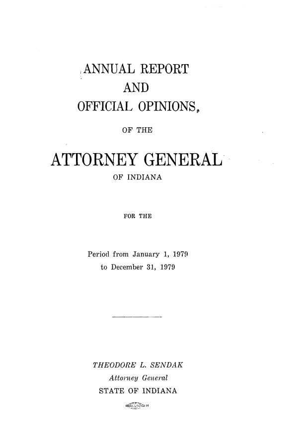 handle is hein.sag/sagin0011 and id is 1 raw text is: ANNUAL REPORT
AND
OFFICIAL OPINIONS,
OF THE
ATTORNEY GENERAL
OF INDIANA
FOR THE

Period from January 1, 1979
to December 31, 1979
THEODORE L. SENDAK
Attorney General
STATE OF INDIANA


