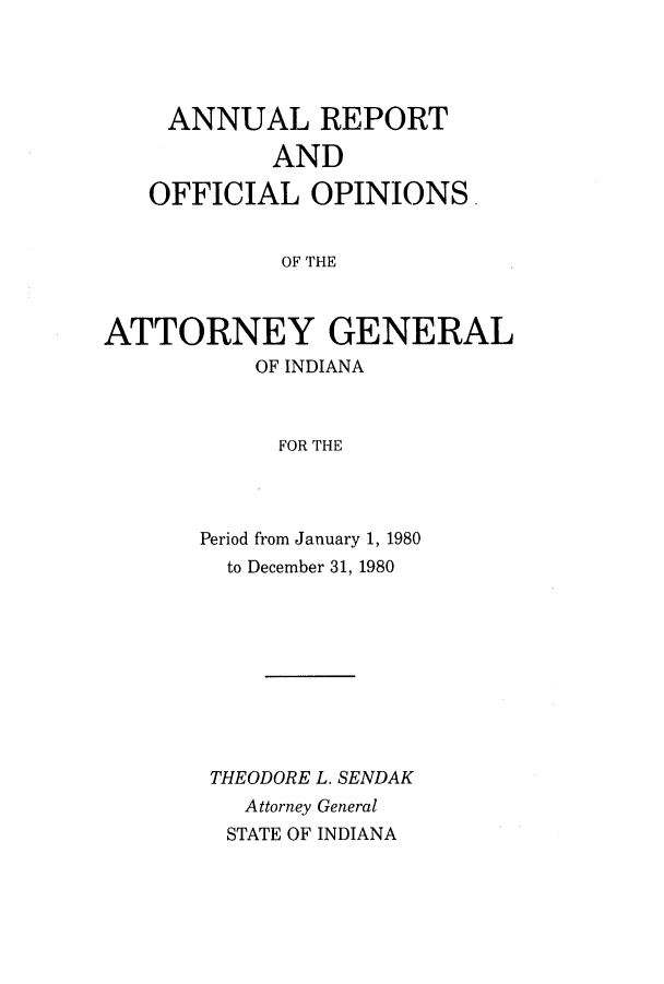 handle is hein.sag/sagin0012 and id is 1 raw text is: ANNUAL REPORT
AND
OFFICIAL OPINIONS
OF THE
ATTORNEY GENERAL
OF INDIANA
FOR THE

Period from January 1, 1980
to December 31, 1980
THEODORE L. SENDAK
Attorney General
STATE OF INDIANA


